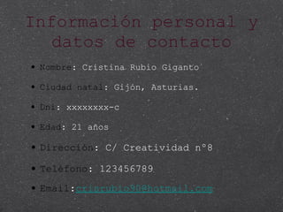 Información personal y datos de contacto Nombre : Cristina Rubio Giganto Ciudad natal : Gijón, Asturias. Dni : xxxxxxxx-c Edad : 21 años Dirección : C/ Creatividad nº8 Teléfono : 123456789 Email : [email_address] 