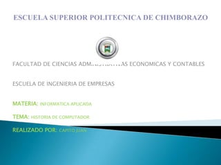ESCUELA SUPERIOR POLITECNICA DE CHIMBORAZO




FACULTAD DE CIENCIAS ADMINISTRATIVAS ECONOMICAS Y CONTABLES


ESCUELA DE INGENIERIA DE EMPRESAS


MATERIA: INFORMATICA APLICADA

TEMA: HISTORIA DE COMPUTADOR

REALIZADO POR:   CAPITO JUAN
 