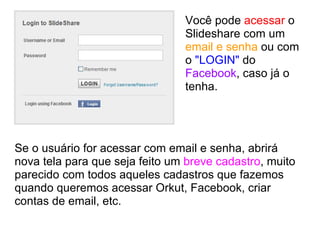 Você pode  acessar  o Slideshare com um  email e senha  ou com o  "LOGIN"  do  Facebook , caso já o tenha. Se o usuário for acessar com email e senha, abrirá nova tela para que seja feito um  breve cadastro , muito parecido com todos aqueles cadastros que fazemos quando queremos acessar Orkut, Facebook, criar contas de email, etc. 