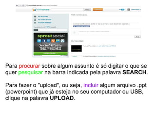Para  procurar  sobre algum assunto é só digitar o que se quer  pesquisar  na barra indicada pela palavra  SEARCH . Para fazer o "upload", ou seja,  incluir  algum arquivo .ppt (powerpoint) que já esteja no seu computador ou USB, clique na palavra  UPLOAD . 