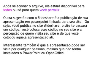 Após selecionar o arquivo, ele estará disponível para  todos  ou só para quem  você permitir .  Outra sugestão com o Slideshare é a publicação de sua apresentação em powerpoint linkada para seu site.  Ou seja, você publica no site slideshare, o site te passará um código, você coloca esse código no seu site e a percepção de quem visita seu site é de que você colocou aquela apresentação ali. Interessante também é que a  apresentação pode ser vista por qualquer pessoas, mesmo que não tenha instalados o PowerPoint ou OpenOffice. 