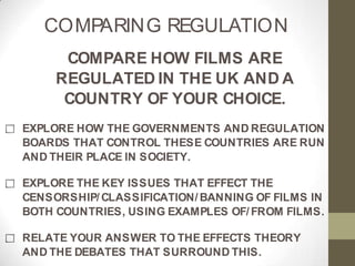 COMPARING REGULATION
COMPARE HOW FILMS ARE
REGULATED IN THE UK AND A
COUNTRY OF YOUR CHOICE.
EXPLORE HOW THE GOVERNMENTS AND REGULATION
BOARDS THAT CONTROL THESE COUNTRIES ARE RUN
AND THEIR PLACE IN SOCIETY.
EXPLORE THE KEY ISSUES THAT EFFECT THE
CENSORSHIP/ CLASSIFICATION/ BANNING OF FILMS IN
BOTH COUNTRIES, USING EXAMPLES OF/ FROM FILMS.
RELATE YOUR ANSWER TO THE EFFECTS THEORY
AND THE DEBATES THAT SURROUND THIS.