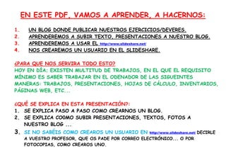 EN ESTE PDF, VAMOS A APRENDER, A HACERNOS:

1.    UN BLOG DONDE PUBLICAR NUESTROS EJERCICIOS/DEVERES.
2.    APRENDEREMOS A SUBIR TEXTO, PRESENTACIONES A NUESTRO BLOG.
3.    APRENDEREMOS A USAR EL http://www.slideshare.net/
4.    NOS CREAREMOS UN USUARIO EN EL SLIDESHARE.

¿PARA QUE NOS SERVIRA TODO ESTO?
HOY EN DÍA; EXISTEN MULTITUD DE TRABAJOS, EN EL QUE EL REQUISITO
MÍNIMO ES SABER TRABAJAR EN EL ODENADOR DE LAS SIGUEINTES
MANERAS: TRABAJOS, PRESENTACIONES, HOJAS DE CÁLCULO, INVENTARIOS,
PÁGINAS WEB, ETC...

¿QUÉ SE EXPLICA EN ESTA PRESENTACIÓN?:
1. SE EXPLICA PASO A PASO COMO CREARNOS UN BLOG.
2. SE EXPLICA CO0MO SUBIR PRESENTACIONES, TEXTOS, FOTOS A
   NUESTRO BLOG ...
3. SI NO SABÉIS COMO CREAROS UN USUARIO EN         http://www.slideshare.net/   DECIRLE
     A VUESTRO PROFESOR, QUE OS PADE POR CORREO ELECTRÓNICO... O POR
     FOTOCOPIAS, COMO CREAROS UNO.
 