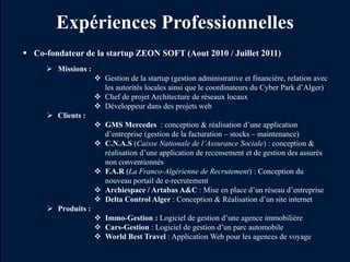 Expériences Professionnelles
 Co-fondateur de la startup ZEON SOFT (Aout 2010 / Juillet 2011)
      Missions :
                      Gestion de la startup (gestion administrative et financière, relation avec
                       les autorités locales ainsi que le coordinateurs du Cyber Park d’Alger)
                      Chef de projet Architecture de réseaux locaux
                      Développeur dans des projets web
       Clients :
                      GMS Mercedes : conception & réalisation d’une application
                       d’entreprise (gestion de la facturation – stocks – maintenance)
                      C.N.A.S (Caisse Nationale de l’Assurance Sociale) : conception &
                       réalisation d’une application de recensement et de gestion des assurés
                       non conventionnés
                      F.A.R (La Franco-Algérienne de Recrutement) : Conception du
                       nouveau portail de e-recrutement
                      Archiespace / Artabas A&C : Mise en place d’un réseau d’entreprise
                      Delta Control Alger : Conception & Réalisation d’un site internet
       Produits :
                      Immo-Gestion : Logiciel de gestion d’une agence immobilière
                      Cars-Gestion : Logiciel de gestion d’un parc automobile
                      World Best Travel : Application Web pour les agences de voyage
 