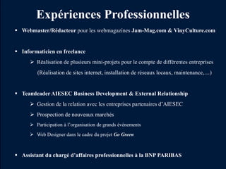 Expériences Professionnelles
 Webmaster/Rédacteur pour les webmagazines Jam-Mag.com & VinyCulture.com


 Informaticien en freelance
      Réalisation de plusieurs mini-projets pour le compte de différentes entreprises
        (Réalisation de sites internet, installation de réseaux locaux, maintenance,…)


 Teamleader AIESEC Business Development & External Relationship
      Gestion de la relation avec les entreprises partenaires d’AIESEC
      Prospection de nouveaux marchés
      Participation à l’organisation de grands évènements
      Web Designer dans le cadre du projet Go Green



 Assistant du chargé d’affaires professionnelles à la BNP PARIBAS
 
