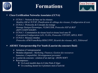 Formations
 Cisco Certification Networks Associates (CCNA)
      CCNA 1 : Notions de base sur les réseaux
       Modèles OSI & TCP/IP, Planification & câblage des réseaux, Configuration & tests
      CCNA 2 : Protocoles & Concepts du routage
       Routage Statique/Dynamique, VLSM/CIDR, Protocoles IGP & BGP
       (RIPV2/OSPF/EIGRP)
      CCNA 3 : Commutation de réseau local et réseau local sans fil
       Conception/Configuration LAN, VLANs, Protocoles VTP/STP, MPLS, WIFI
      CCNA 4 : Réseaux étendus
       Protocoles ATM/FrameRelay/HDLC/PPP, Sécurité des réseaux, ACL, Télétravail

 AIESEC Enterprenership For Youth (Lauréat du concours final)
      Initiation à l’entrepreneuriat
      Modules dispensés : Marketing, Finances, Gestion des ressources
       humaines, Comptabilité, Développement personnel
      Lauréat du concours : création d’un start-up - ZEON SOFT
      Récompenses :
          Un Local meublé dans le Cyber Park d’Alger
          Un coaching durant les 6 premiers mois d’activité
 