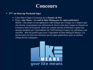 Concours
 3ième au Start-up Weekend Alger
      Cyber Park d’Alger, à l’occasion de la Semaine du Web
      Projet : Like Means – Un outil de Data Mining pour les régies publicitaires
       Détails : Like means est une application vidéo ludique qui s’intègre sur n’importe quel
       site internet, et qui propose aux utilisateurs de choisir entre deux images en cliquant sur
       le bouton j’aime de Facebook. Après une certaine période d’utilisation et grâce aux
       données récupérés par l’intermédiaire de l’API Facebook Connect, les utilisateurs sont
       classifiés dans des profils types (avec l’algorithme de Data Mining K-Means). Ces
       données peuvent alors être réutilisées par les régies publicitaires pour un meilleur
       ciblage de leur compagnes.
 