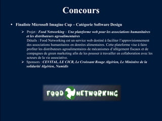 Concours
 Finaliste Microsoft Imagine Cup – Catégorie Software Design
      Projet : Food Networking – Une plateforme web pour les associations humanitaires
       et les distributeurs agroalimentaires
       Détails : Food Networking est un service web destiné à faciliter l’approvisionnement
       des associations humanitaires en denrées alimentaires. Cette plateforme vise à faire
       profiter les distributeurs agroalimentaires de mécanismes d’allégement fiscaux et de
       compagnes de green marketing afin de les pousser à travailler en collaboration avec les
       acteurs de la vie associative.
      Sponsors : CEVITAL, LE CICR, Le Croissant Rouge Algérien, Le Ministère de la
       solidarité Algérien, Numidis
 