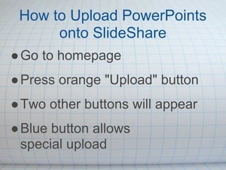 How to Upload PowerPoints
      onto SlideShare
● Go to homepage
● Press orange "Upload" button
● Two other buttons will appear
● Blue button allows
  special upload
 