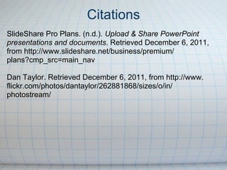 Citations
SlideShare Pro Plans. (n.d.). Upload & Share PowerPoint
presentations and documents. Retrieved December 6, 2011,
from http://www.slideshare.net/business/premium/
plans?cmp_src=main_nav

Dan Taylor. Retrieved December 6, 2011, from http://www.
flickr.com/photos/dantaylor/262881868/sizes/o/in/
photostream/
 