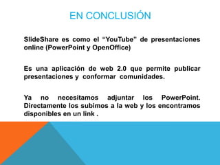 EN CONCLUSIÓN

SlideShare es como el “YouTube” de presentaciones
online (PowerPoint y OpenOffice)


Es una aplicación de web 2.0 que permite publicar
presentaciones y conformar comunidades.


Ya no necesitamos adjuntar los PowerPoint.
Directamente los subimos a la web y los encontramos
disponibles en un link .
 