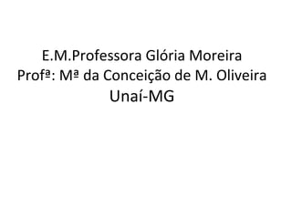 E.M.Professora Glória Moreira Profª: Mª da Conceição de M. Oliveira Unaí-MG 