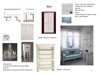 Холл
51
Стены : вагонка, окрашенная
универсальным твердым
маслом
Цвет Ral 5012
Полы :
Паркетная доска Tarkett Tango
Цвет : дуб зимний
Полы :
Паркетная
доска T Tango
Цвет : дуб
зимний
Мебель : Artichoke
Двери: Меранти, Украина
Освещение:
Люстра Linea Verdace Gondola 56005,
Бельгия
Встроенные светильники Brille 2446 white
 