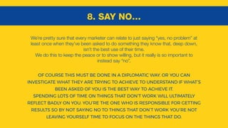 We’re pretty sure that every marketer can relate to just saying “yes, no problem” at
least once when they’ve been asked to do something they know that, deep down,
isn’t the best use of their time.
We do this to keep the peace or to show willing, but it really is so important to
instead say “no”.
OF COURSE THIS MUST BE DONE IN A DIPLOMATIC WAY. OR YOU CAN
INVESTIGATE WHAT THEY ARE TRYING TO ACHIEVE TO UNDERSTAND IF WHAT’S
BEEN ASKED OF YOU IS THE BEST WAY TO ACHIEVE IT.
SPENDING LOTS OF TIME ON THINGS THAT DON’T WORK WILL ULTIMATELY
REFLECT BADLY ON YOU. YOU’RE THE ONE WHO IS RESPONSIBLE FOR GETTING
RESULTS SO BY NOT SAYING NO TO THINGS THAT DON’T WORK YOU’RE NOT
LEAVING YOURSELF TIME TO FOCUS ON THE THINGS THAT DO.
8. SAY NO…
 