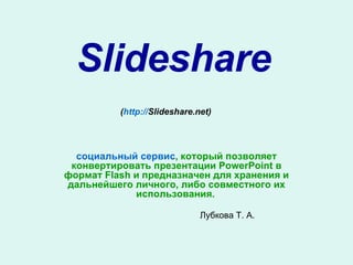 Slideshare ( http :// Slideshare.net )   социальный сервис , который позволяет конвертировать презентации PowerPoint в формат Flash и предназначен для хранения и дальнейшего личного, либо совместного их использования.   Лубкова Т. А. 