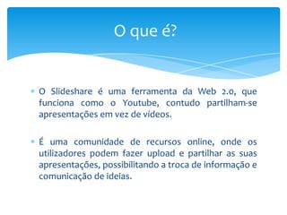 O que é?


O Slideshare é uma ferramenta da Web 2.0, que
funciona como o Youtube, contudo partilham-se
apresentações em vez de vídeos.

É uma comunidade de recursos online, onde os
utilizadores podem fazer upload e partilhar as suas
apresentações, possibilitando a troca de informação e
comunicação de ideias.
 
