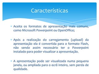 Características

Aceita os formatos de apresentação mais comuns,
como Microsoft Powerpoint ou OpenOffice;

Após a realização do carregamento (upload) da
apresentação ela é convertida para o formato Flash,
não sendo assim necessário ter o Powerpoint
instalado para poder visualizar a apresentação.

A apresentação pode ser visualizada numa pequena
janela, ou ampliada para o ecrã inteiro, sem perda de
qualidade.
 