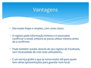 Vantagens


Site muito limpo e simples, com cores claras.

O registo pede informação mínima e é necessário
confirmar o email, embora se possa utilizar mesmo antes
de o confirmar.

Pode também aceder através do seu registo do Facebook,
sem necessidade de criar mais utilizadores.

É um serviço grátis e que se torna muito útil para quem
tem várias apresentações para guardar num local.
 