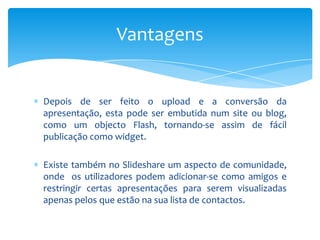 Vantagens


Depois de ser feito o upload e a conversão da
apresentação, esta pode ser embutida num site ou blog,
como um objecto Flash, tornando-se assim de fácil
publicação como widget.

Existe também no Slideshare um aspecto de comunidade,
onde os utilizadores podem adicionar-se como amigos e
restringir certas apresentações para serem visualizadas
apenas pelos que estão na sua lista de contactos.
 