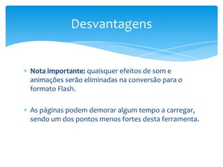 Desvantagens


Nota importante: quaisquer efeitos de som e
animações serão eliminadas na conversão para o
formato Flash.

As páginas podem demorar algum tempo a carregar,
sendo um dos pontos menos fortes desta ferramenta.
 