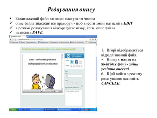 Редаування опису Завантажений файл виглядає наступним чином опис файла знаходиться праворуч - щоб внести зміни   натисніть  EDIT в режимі редагування відкорегуйте назву, теги, опис файла натисніть  SAVE . Вгорі відображається  відредагований файл. Внизу є  напис на  жовтому фоні -  зміни  успішно внесені . Щоб вийти з режиму  редагування натисніть  CANCELE . 