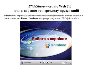 SlideShare  –  сервіс  Web 2.0 для створення та перегляду презентацій SlideShare -  сервіс  для спільного використання презентацій. Робить зручним їх завантаження на  Блоги, Facebook;  підтримує документи, PDF-файли, відео… 