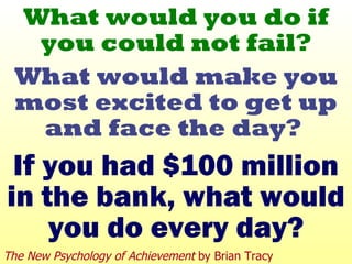 What would you do if you could not fail? What would make you most excited to get up and face the day?  If you had $100 million in the bank, what would you do every day? The New Psychology of Achievement  by Brian Tracy 