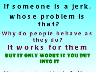 If someone is a jerk, whose problem is that? Why do people behave as they do?  It works for them BUT it only works if you buy into it We give in to others’ manipulation when they hit on an area where we have a seed of self doubt.  Jack Canfield,   Self-Esteem & Peak Performance 