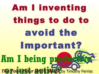 Am I inventing things to do to  avoid the Important? Am I being productive or just active? The Four-Hour Work Week  by Timothy Ferriss 