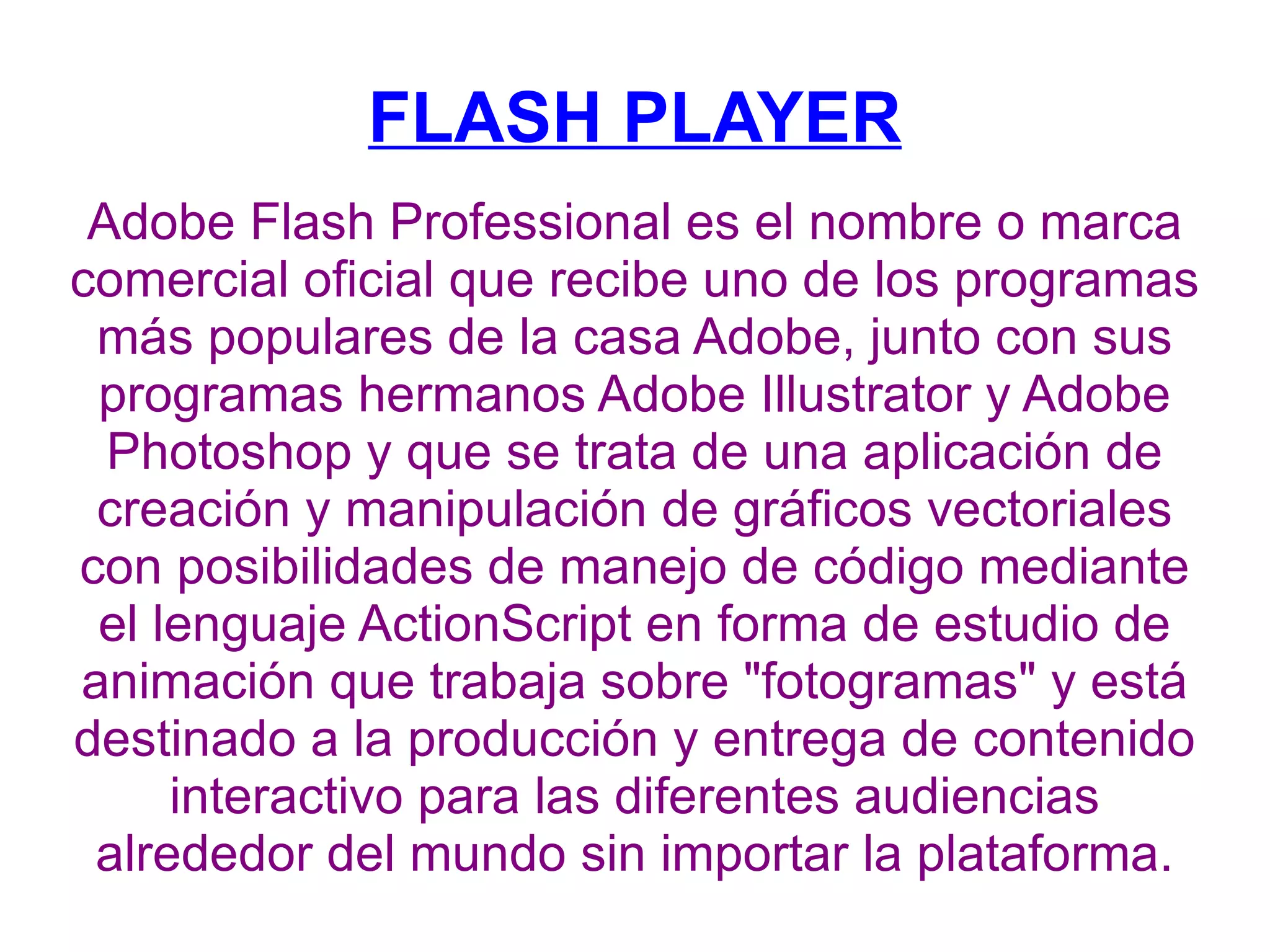 FLASH PLAYER Adobe Flash Professional es el nombre o marca comercial oficial que recibe uno de los programas más populares de la casa Adobe, junto con sus programas hermanos Adobe Illustrator y Adobe Photoshop y que se trata de una aplicación de creación y manipulación de gráficos vectoriales con posibilidades de manejo de código mediante el lenguaje ActionScript en forma de estudio de animación que trabaja sobre &quot;fotogramas&quot; y está destinado a la producción y entrega de contenido interactivo para las diferentes audiencias alrededor del mundo sin importar la plataforma. 
