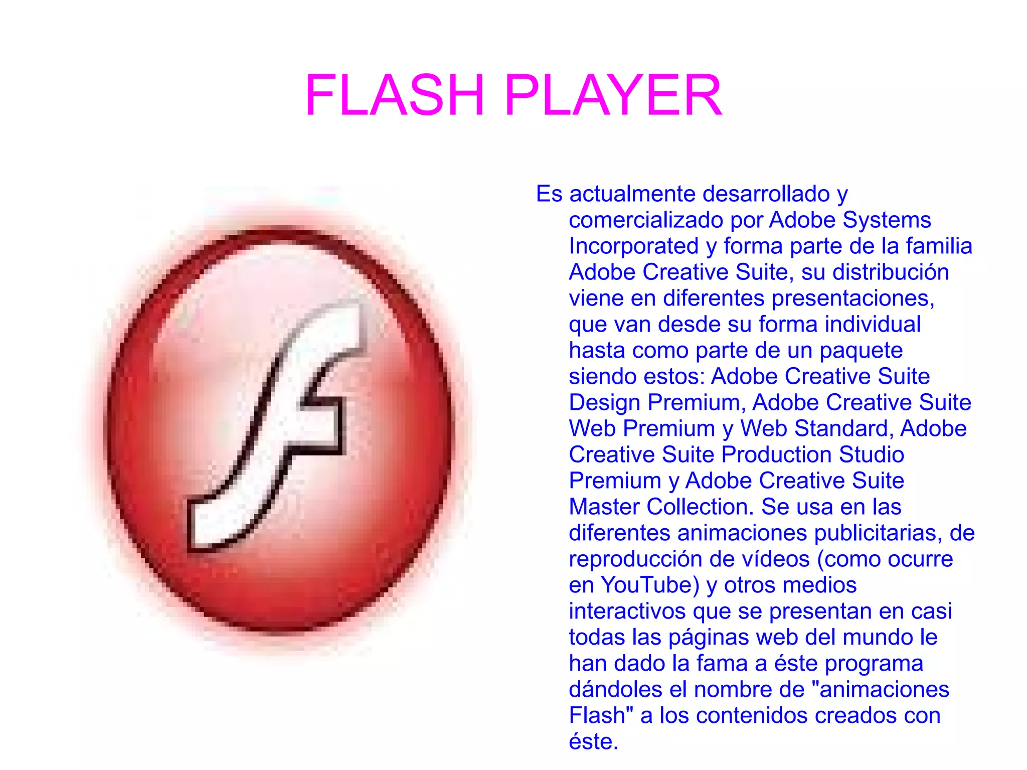 FLASH PLAYER Es actualmente desarrollado y comercializado por Adobe Systems Incorporated y forma parte de la familia Adobe Creative Suite, su distribución viene en diferentes presentaciones, que van desde su forma individual hasta como parte de un paquete siendo estos: Adobe Creative Suite Design Premium, Adobe Creative Suite Web Premium y Web Standard, Adobe Creative Suite Production Studio Premium y Adobe Creative Suite Master Collection. Se usa en las diferentes animaciones publicitarias, de reproducción de vídeos (como ocurre en YouTube) y otros medios interactivos que se presentan en casi todas las páginas web del mundo le han dado la fama a éste programa dándoles el nombre de &quot;animaciones Flash&quot; a los contenidos creados con éste. 