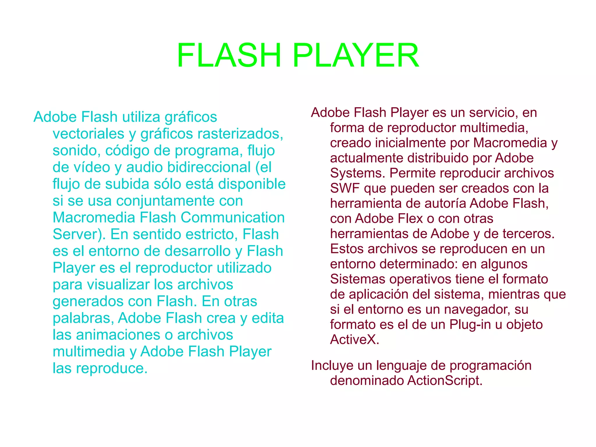 FLASH PLAYER Adobe Flash utiliza gráficos vectoriales y gráficos rasterizados, sonido, código de programa, flujo de vídeo y audio bidireccional (el flujo de subida sólo está disponible si se usa conjuntamente con Macromedia Flash Communication Server). En sentido estricto, Flash es el entorno de desarrollo y Flash Player es el reproductor utilizado para visualizar los archivos generados con Flash. En otras palabras, Adobe Flash crea y edita las animaciones o archivos multimedia y Adobe Flash Player las reproduce. Adobe Flash Player es un servicio, en forma de reproductor multimedia, creado inicialmente por Macromedia y actualmente distribuido por Adobe Systems. Permite reproducir archivos SWF que pueden ser creados con la herramienta de autoría Adobe Flash, con Adobe Flex o con otras herramientas de Adobe y de terceros. Estos archivos se reproducen en un entorno determinado: en algunos Sistemas operativos tiene el formato de aplicación del sistema, mientras que si el entorno es un navegador, su formato es el de un Plug-in u objeto ActiveX. 