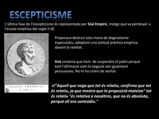 L'última fase de l'escepticisme és representada per Sisè Empíric, metge que va pertànyer a
l'escola empírica del segle II dC

                              Proposava destruir tota mena de dogmatisme
                              especulatiu, adoptant una actitud pràctica empírica
                              davant la realitat.


                              Sisè sostenia que hem de suspendre el judici perquè
                              tant l'afirmació com la negació són igualment
                              persuasives. No hi ha criteri de veritat


                            ≪"Aquell que nega que tot és relatiu, confirma que tot
                            és relatiu, ja que mostra que la proposició mateixa" tot
                            és relatiu "és relativa a nosaltres, que no és absoluta,
                            perquè ell ens contradiu."
 