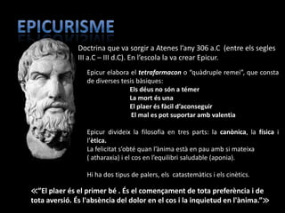 Doctrina que va sorgir a Atenes l’any 306 a.C (entre els segles
               III a.C – III d.C). En l’escola la va crear Epicur.
                 Epicur elabora el tetrafarmacon o “quàdruple remei”, que consta
                 de diverses tesis bàsiques:
                                Els déus no són a témer
                                La mort és una
                                El plaer és fàcil d’aconseguir
                                 El mal es pot suportar amb valentia

                 Epicur divideix la filosofia en tres parts: la canònica, la física i
                 l’ètica.
                 La felicitat s’obté quan l’ànima està en pau amb si mateixa
                 ( atharaxia) i el cos en l’equilibri saludable (aponia).

                 Hi ha dos tipus de palers, els catastemàtics i els cinètics.

≪”El plaer és el primer bé . És el començament de tota preferència i de
tota aversió. És l'absència del dolor en el cos i la inquietud en l'ànima.”≫
 