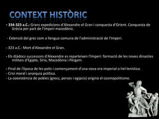 - 334-323 a.C.: Grans expedicions d'Alexandre el Gran i conquesta d'Orient. Conquesta de
   Grècia per part de l'Imperi macedònic.

- Extensió del grec com a llengua comuna de l'administració de l'Imperi.

- 323 a.C.: Mort d'Alexandre el Gran.

- Els diàdocs successors d'Alexandre es reparteixen l'Imperi: formació de les noves dinasties
     militars d'Egipte, Síria, Macedònia i Pèrgam.

- Final de l’època de les polis i començament d’una nova era imperial o hel·lenística.
- Crisi moral i anarquia política.
- La coexistència de pobles (grecs, perses i egipcis) originà el cosmopolitisme.
 