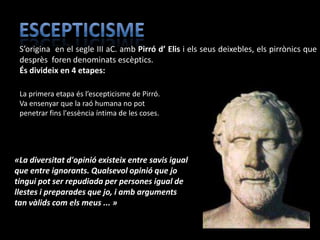 S’origina en el segle III aC. amb Pirró d’ Elis i els seus deixebles, els pirrònics que
 desprès foren denominats escèptics.
 És divideix en 4 etapes:

 La primera etapa és l’escepticisme de Pirró.
 Va ensenyar que la raó humana no pot
 penetrar fins l'essència íntima de les coses.




«La diversitat d'opinió existeix entre savis igual
que entre ignorants. Qualsevol opinió que jo
tingui pot ser repudiada per persones igual de
llestes i preparades que jo, i amb arguments
tan vàlids com els meus ... »
 