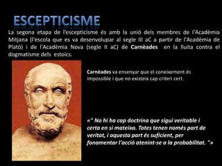 La segona etapa de l’escepticisme és amb la unió dels membres de l'Acadèmia
Mitjana (l'escola que es va desenvolupar al segle III aC a partir de l'Acadèmia de
Plató) i de l'Acadèmia Nova (segle II aC) de Carnèades en la lluita contra el
dogmatisme dels estoics.

                              Carnèades va ensenyar que el coneixement és
                              impossible i que no existeix cap criteri cert.




                              «" No hi ha cap doctrina que sigui veritable i
                              certa en si mateixa. Totes tenen només part de
                              veritat, i aquesta part és suficient, per
                              fonamentar l'acció atenint-se a la probabilitat. "»
 