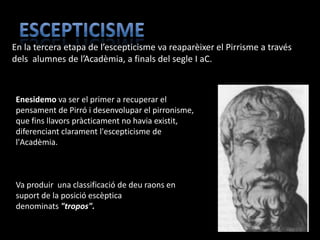 En la tercera etapa de l’escepticisme va reaparèixer el Pirrisme a través
dels alumnes de l’Acadèmia, a finals del segle I aC.



Enesidemo va ser el primer a recuperar el
pensament de Pirró i desenvolupar el pirronisme,
que fins llavors pràcticament no havia existit,
diferenciant clarament l'escepticisme de
l'Acadèmia.



Va produir una classificació de deu raons en
suport de la posició escèptica
denominats "tropos".
 