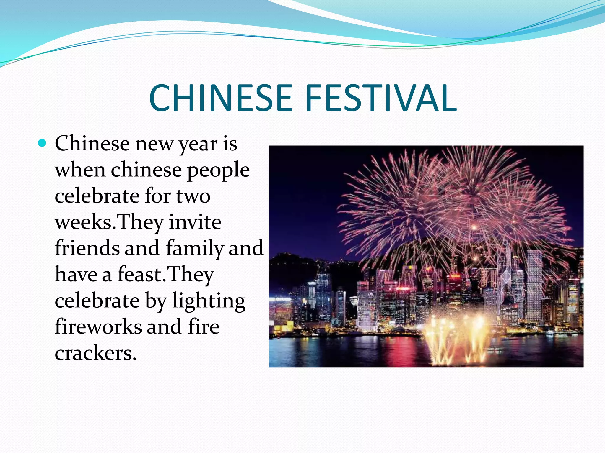 CHINESE FESTIVAL
Chinese new year is
when chinese people
celebrate for two
weeks.They invite
friends and family and
have a feast.They
celebrate by lighting
fireworks and fire
crackers.