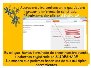Aparecerá otra ventana en la que deberá
           ingresar la información solicitada.
           *Finalmente dar clip en SINGN UP




*




Es así que hemos terminado de crear nuestra cuenta
       o habernos registrado en SLIDESHARE
 De manera que podemos hacer uso de sus múltiples
                    herramientas
 