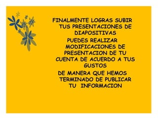 FINALMENTE LOGRAS SUBIR
  TUS PRESENTACIONES DE
        DIAPOSITIVAS
     PUEDES REALIZAR
    MODIFICACIONES DE
    PRESENTACION DE TU
 CUENTA . DE ACUERDO A TUS
           GUSTOS
  DE MANERA QUE HEMOS
  TERMINADO DE PUBLICAR
      TU INFORMACION
 