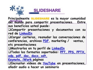 SLIDESHARE
Principalmente SLIDESHARE es la mayor comunidad
 Beneficios
del mundo para compartir presentaciones. Entre
sus beneficios usted puede:
Compartir presentaciones y documentos con su
red de LinkedIn
Cargar carteras, reanudar las conversaciones de
conferencias, archivos PDF, marketing / ventas,
etc presentaciones
Mostrarlos en tu perfil de LinkedIn
Todos los formatos soportados: PPT, PPS, PPTX,
odp, pdf, doc, docx, odt,
Keynote, iWork páginas
Incrustar vídeos de YouTube en presentaciones,
añadir audio a hacer un seminario
 