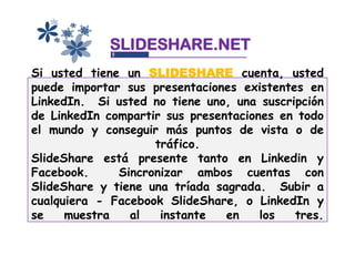 SLIDESHARE.NET
Si usted tiene un SLIDESHARE cuenta, usted
puede importar sus presentaciones existentes en
LinkedIn. Si usted no tiene uno, una suscripción
de LinkedIn compartir sus presentaciones en todo
el mundo y conseguir más puntos de vista o de
                    tráfico.
SlideShare está presente tanto en Linkedin y
Facebook.     Sincronizar ambos cuentas con
SlideShare y tiene una tríada sagrada. Subir a
cualquiera - Facebook SlideShare, o LinkedIn y
se    muestra   al   instante   en    los  tres.
 