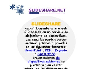 SLIDESHARE.NET


    SLIDESHARE
específicamente es una web
2.0 basada en un servicio de
 alojamiento de diapositivas.
 Los usuarios pueden cargar
 archivos públicos o privados
 en los siguientes formatos:
 PowerPoint , PDF , Keynote
        o OpenOffice .
      presentaciones de
   diapositivas cubiertas se
    pueden ver en el sitio
 