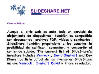 SLIDESHARE.NET

Compatibilidad


Aunque el sitio web es ante todo un servicio de
alojamiento de diapositivas, también es compatible
con documentos, archivos PDF, videos y seminarios.
SlideShare también proporciona a los usuarios la
posibilidad de calificar, comentar, y compartir el
contenido subido. The current list of SlideShare's
investors includes Venrock , David Siminoff and Dev
Khare. La lista actual de los inversores SlideShare
incluye Venrock , Siminoff David y Khare revelador.
 