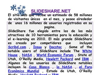 SLIDESHARE.NET
El sitio web que recibe un estimado de 58 millones
de visitantes únicos en el mes, y posee alrededor
de unos 16 millones de usuarios registrados en su
                      pagina.
SlideShare fue elegido entre los de los más
atractivos de 10 herramientas para la educación y
el e-learning en 2010. El más grande SlideShare
es creado por competidores que            incluyen
Scribd.com , Issuu y Docstoc . Some of the
notable users of SlideShare include The White
House , NASA , World Economic Forum , State of
Utah, O'Reilly Media, Hewlett Packard and IBM .
Algunos de los usuarios de SlideShare notables
incluyen la Casa Blanca , la NASA , el Foro
Económico Mundial , Estado de Utah, O'Reilly
 
