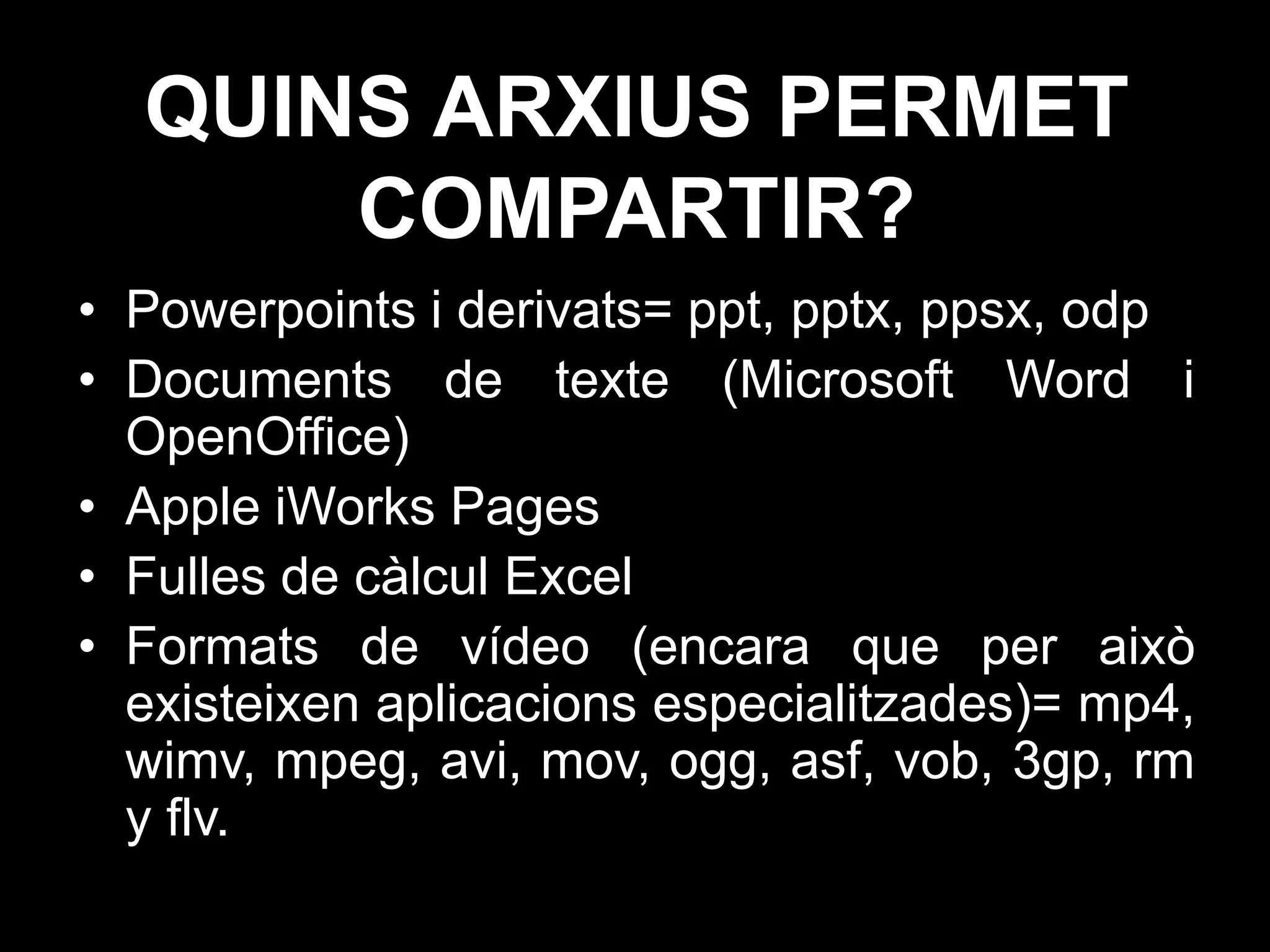 QUINS ARXIUS PERMET
      COMPARTIR?
• Powerpoints i derivats= ppt, pptx, ppsx, odp
• Documents de texte (Microsoft Word i
  OpenOffice)
• Apple iWorks Pages
• Fulles de càlcul Excel
• Formats de vídeo (encara que per això
  existeixen aplicacions especialitzades)= mp4,
  wimv, mpeg, avi, mov, ogg, asf, vob, 3gp, rm
  y flv.
 