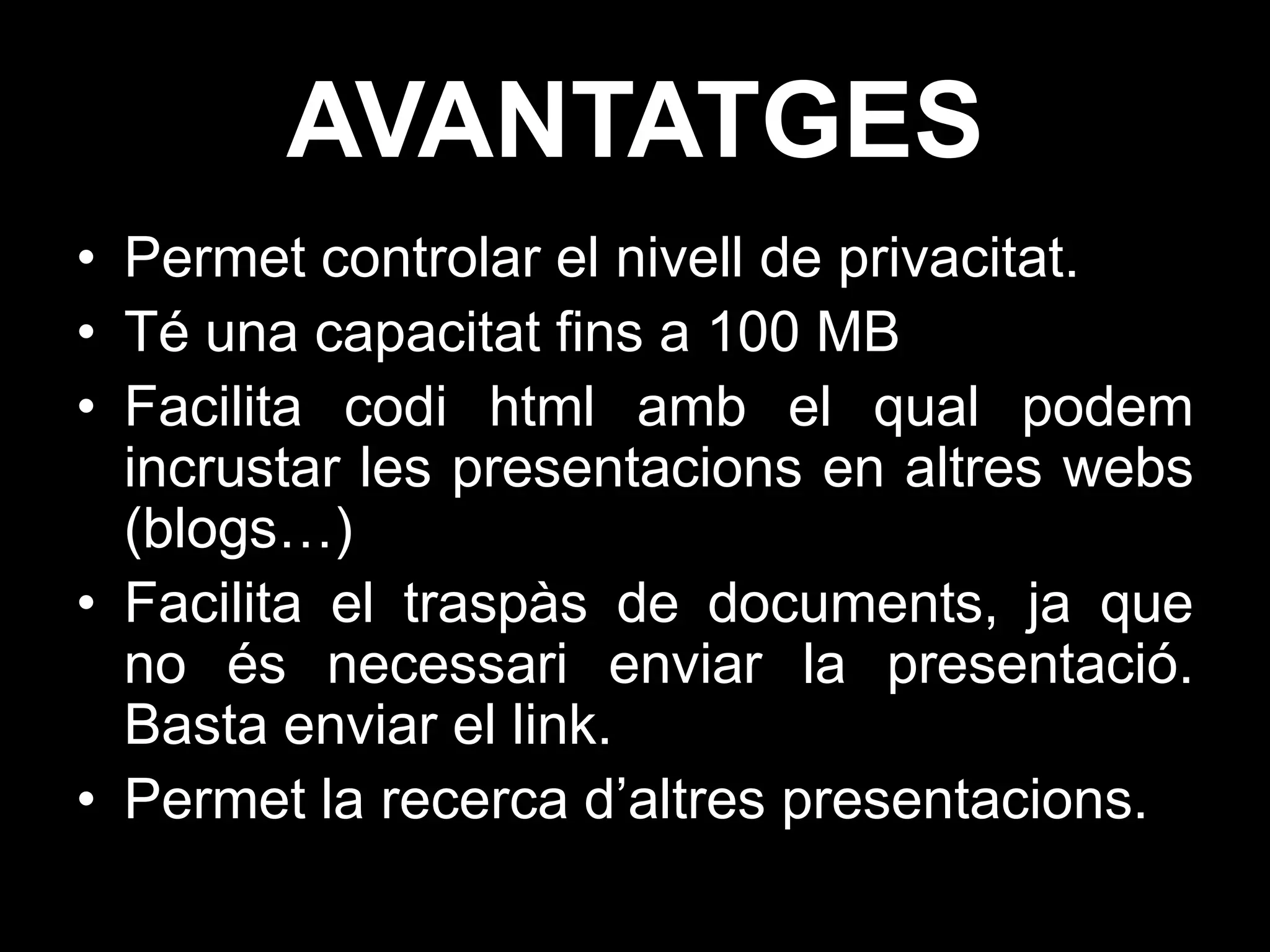 AVANTATGES
• Permet controlar el nivell de privacitat.
• Té una capacitat fins a 100 MB
• Facilita codi html amb el qual podem
  incrustar les presentacions en altres webs
  (blogs…)
• Facilita el traspàs de documents, ja que
  no és necessari enviar la presentació.
  Basta enviar el link.
• Permet la recerca d’altres presentacions.
 