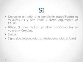 SI
• Devuelve un valor si la condición especificada es
  VERDADERO y otro valor si dicho argumento es
  FALSO.
• Utilice SI para realizar pruebas condicionales en
  valores y fórmulas.
• Sintaxis
• SI(prueba_lógica;valor_si_verdadero;valor_si_falso)
 