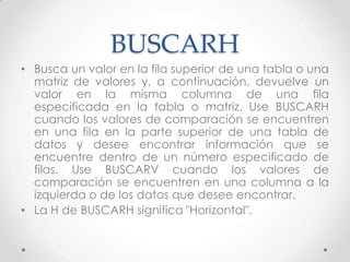 BUSCARH
• Busca un valor en la fila superior de una tabla o una
  matriz de valores y, a continuación, devuelve un
  valor en la misma columna de una fila
  especificada en la tabla o matriz. Use BUSCARH
  cuando los valores de comparación se encuentren
  en una fila en la parte superior de una tabla de
  datos y desee encontrar información que se
  encuentre dentro de un número especificado de
  filas. Use BUSCARV cuando los valores de
  comparación se encuentren en una columna a la
  izquierda o de los datos que desee encontrar.
• La H de BUSCARH significa "Horizontal".
 